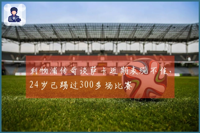 利物浦传奇谈萨卡近期表现不佳，24岁已踢过300多场比赛