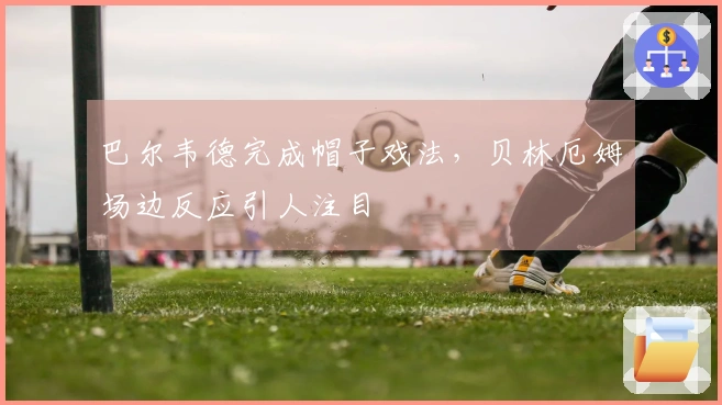 巴尔韦德完成帽子戏法，贝林厄姆场边反应引人注目