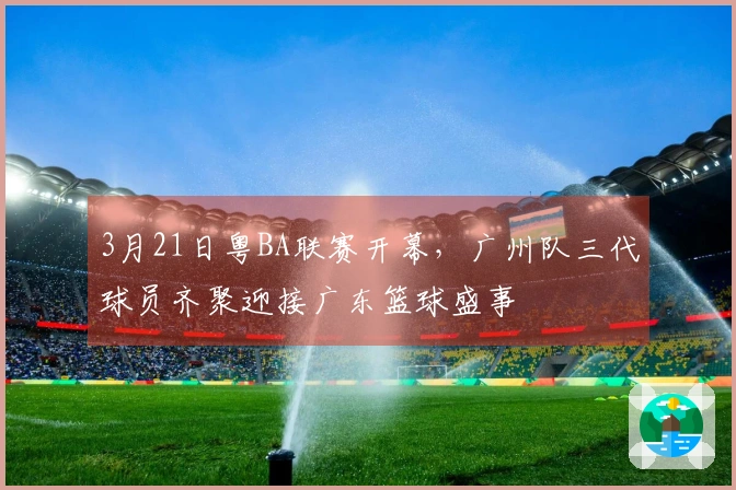3月21日粤BA联赛开幕，广州队三代球员齐聚迎接广东篮球盛事