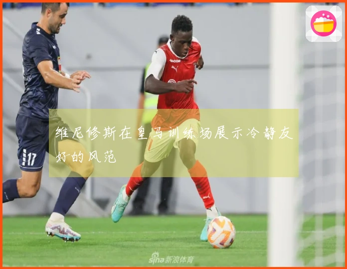 维尼修斯在皇马训练场展示冷静友好的风范