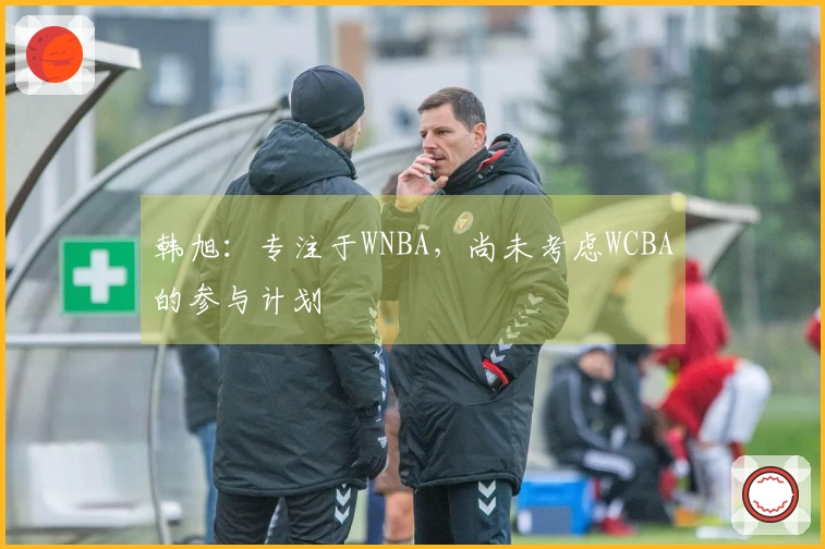 韩旭：专注于WNBA，尚未考虑WCBA的参与计划