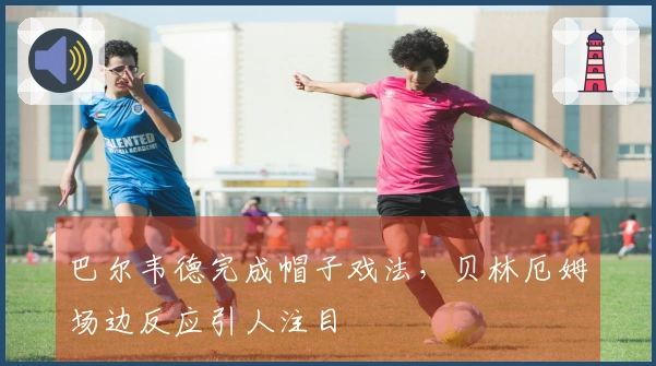 巴尔韦德完成帽子戏法，贝林厄姆场边反应引人注目