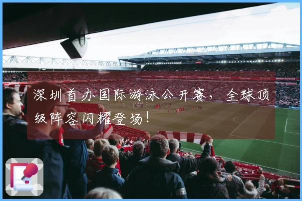 深圳首办国际游泳公开赛,全球顶级阵容闪耀登场!