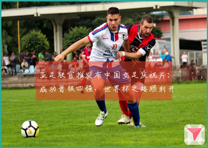 亚足联官推发布中国女足庆祝片：成功晋级四强，世界杯之路顺利开启