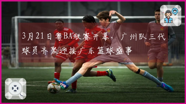 3月21日粤BA联赛开幕，广州队三代球员齐聚迎接广东篮球盛事
