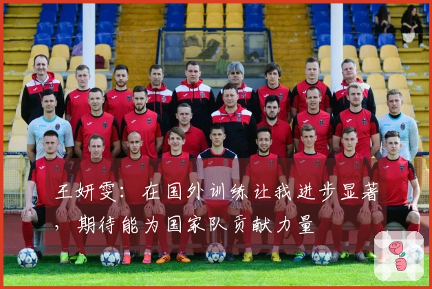 王妍雯：在国外训练让我进步显著，期待能为国家队贡献力量