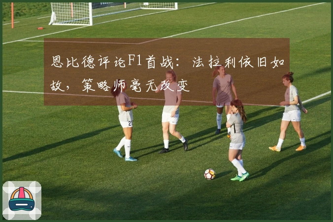 恩比德评论F1首战：法拉利依旧如故，策略师毫无改变