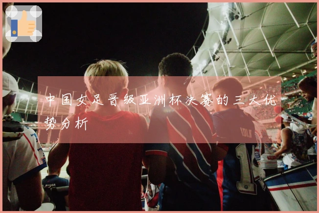 中国女足晋级亚洲杯决赛的三大优势分析