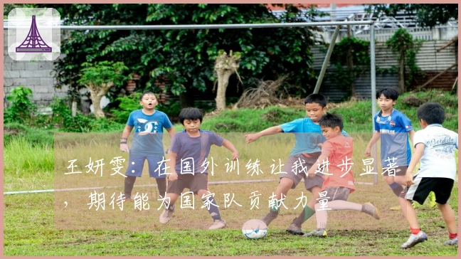 王妍雯：在国外训练让我进步显著，期待能为国家队贡献力量