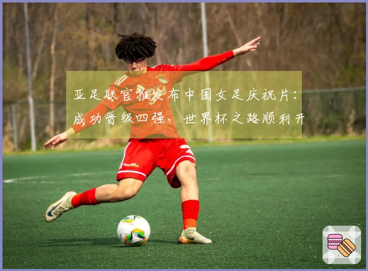 亚足联官推发布中国女足庆祝片：成功晋级四强，世界杯之路顺利开启
