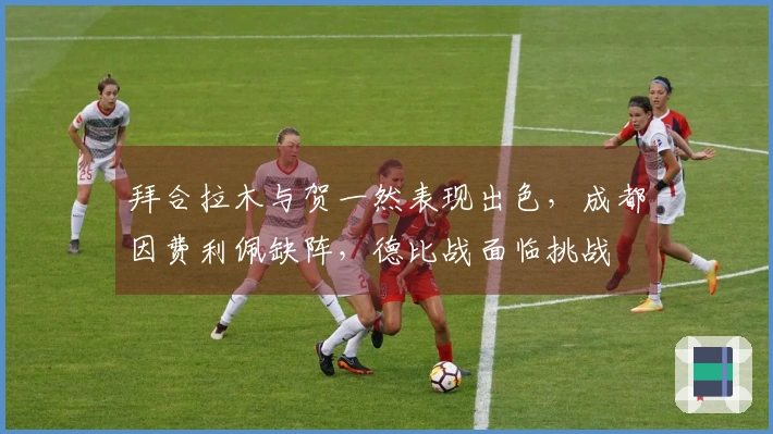 拜合拉木与贺一然表现出色，成都因费利佩缺阵，德比战面临挑战