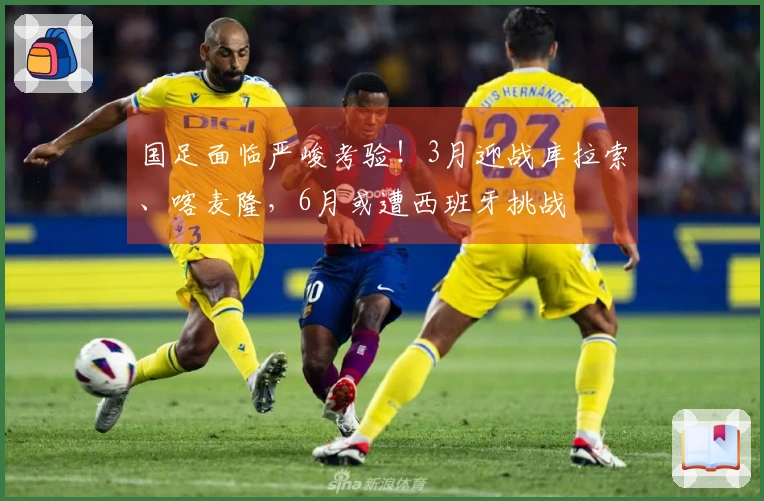 国足面临严峻考验！3月迎战库拉索、喀麦隆，6月或遭西班牙挑战