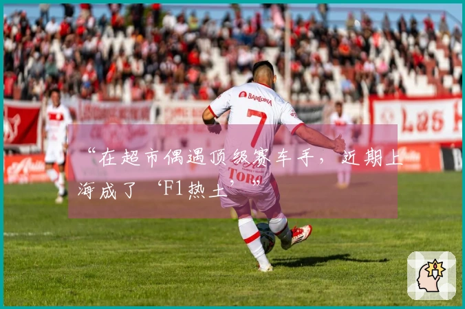 “在超市偶遇顶级赛车手，近期上海成了‘F1热土’”